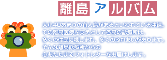 おきなわ離島アルバム　大小40あまりの有人島があるといわれている沖縄。その離島医療を支えとして各島の診療所は、多くの住民に親しまれ、多くのふれあいがあります。そんな離島診療所からの心あたたまるフォトレターをお届けします。