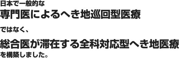 日本で一般的な専門医によるへき地巡回型医療ではなく、総合医が滞在する全科対応型へき地医療を構築しました。