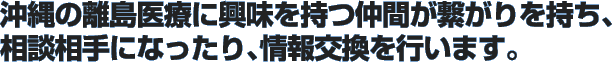 沖縄の離島医療に興味を持つ仲間が繋がりを持ち、相談相手になったり、情報交換を行います。